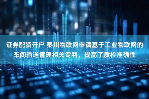 证券配资开户 秦川物联网申请基于工业物联网的车间输送管理相关专利，提高了质检准确性