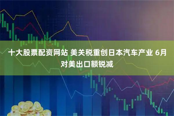 十大股票配资网站 美关税重创日本汽车产业 6月对美出口额锐减