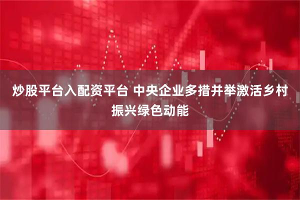 炒股平台入配资平台 中央企业多措并举激活乡村振兴绿色动能