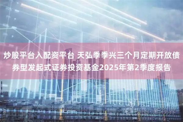 炒股平台入配资平台 天弘季季兴三个月定期开放债券型发起式证券投资基金2025年第2季度报告