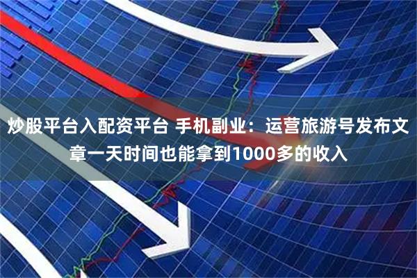 炒股平台入配资平台 手机副业：运营旅游号发布文章一天时间也能拿到1000多的收入