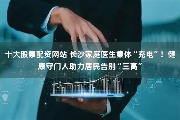 十大股票配资网站 长沙家庭医生集体“充电”!健康守门人助力居民告别“三高”