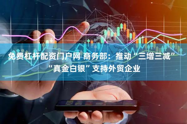 免费杠杆配资门户网 商务部：推动“三增三减” “真金白银”支持外贸企业
