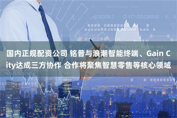 国内正规配资公司 铭普与浪潮智能终端、Gain City达成三方协作 合作将聚焦智慧零售等核心领域
