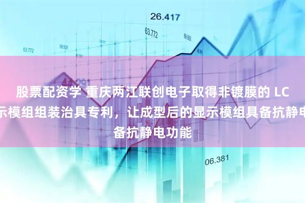 股票配资学 重庆两江联创电子取得非镀膜的 LCD 显示模组组装治具专利，让成型后的显示模组具备抗静电功能