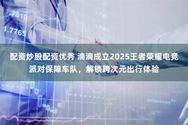 配资炒股配资优秀 滴滴成立2025王者荣耀电竞派对保障车队，解锁跨次元出行体验