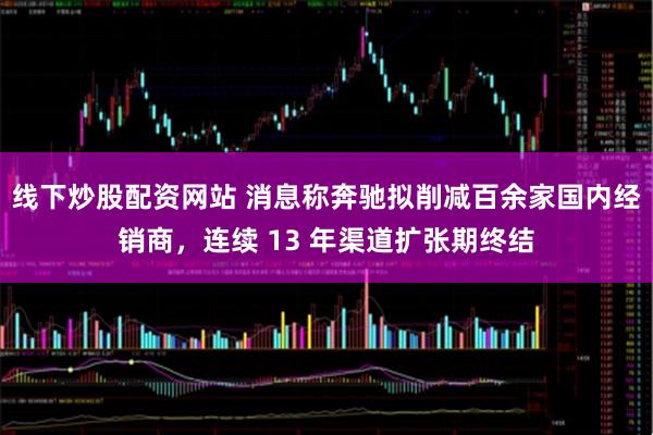线下炒股配资网站 消息称奔驰拟削减百余家国内经销商，连续 13 年渠道扩张期终结