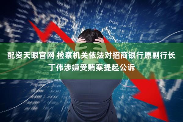 配资天眼官网 检察机关依法对招商银行原副行长丁伟涉嫌受贿案提起公诉
