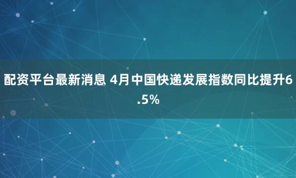 配资平台最新消息 4月中国快递发展指数同比提升6.5%