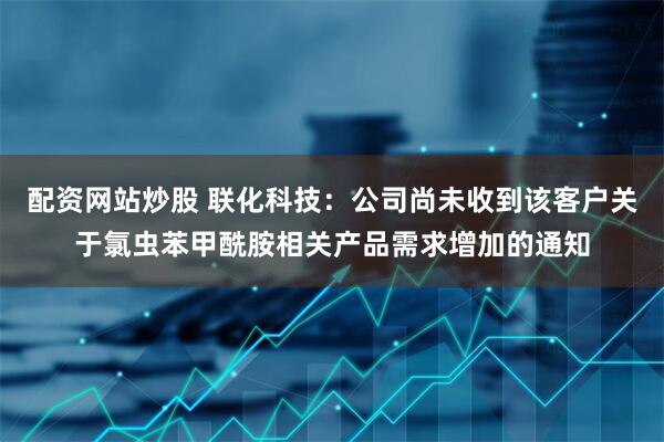 配资网站炒股 联化科技：公司尚未收到该客户关于氯虫苯甲酰胺相关产品需求增加的通知