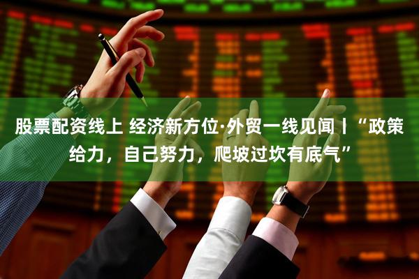 股票配资线上 经济新方位·外贸一线见闻丨“政策给力，自己努力，爬坡过坎有底气”