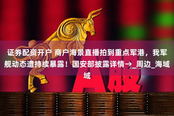 证券配资开户 商户海景直播拍到重点军港，我军舰动态遭持续暴露！国安部披露详情→_周边_海域