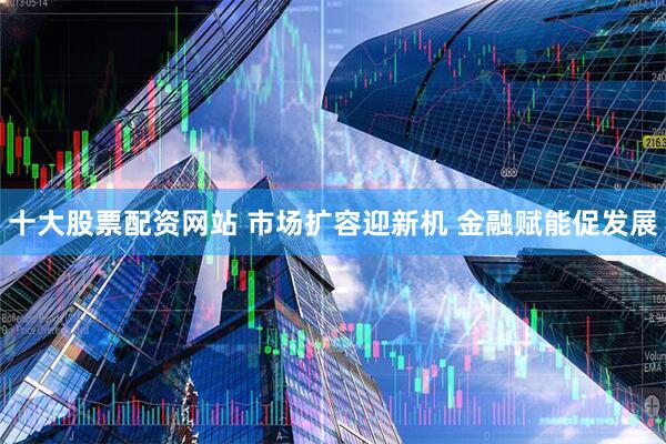 十大股票配资网站 市场扩容迎新机 金融赋能促发展