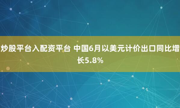 炒股平台入配资平台 中国6月以美元计价出口同比增长5.8%