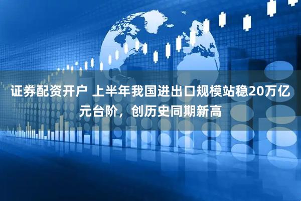证券配资开户 上半年我国进出口规模站稳20万亿元台阶，创历史同期新高