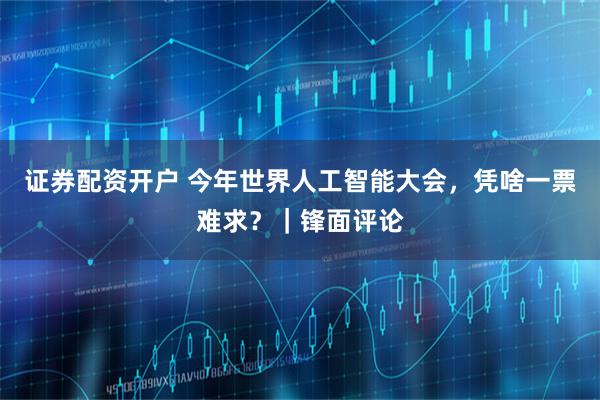 证券配资开户 今年世界人工智能大会，凭啥一票难求？｜锋面评论