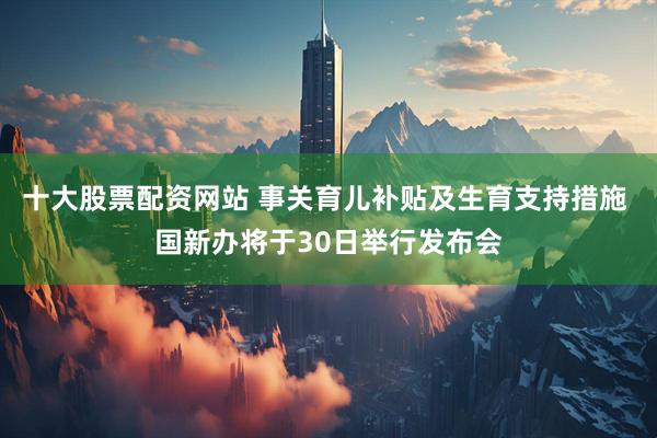 十大股票配资网站 事关育儿补贴及生育支持措施 国新办将于30日举行发布会