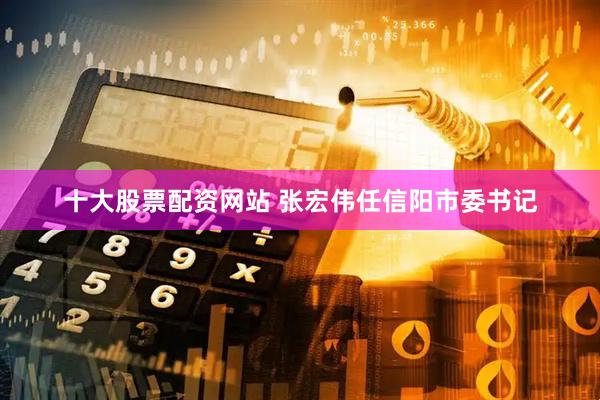 十大股票配资网站 张宏伟任信阳市委书记