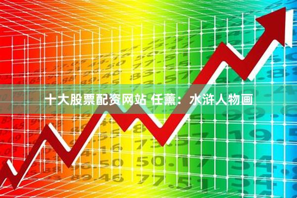 十大股票配资网站 任薰：水浒人物画