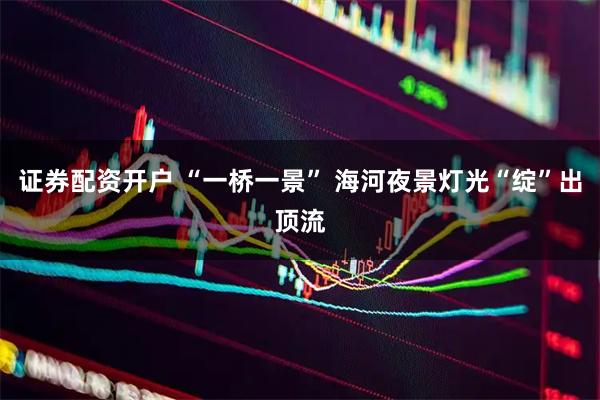 证券配资开户 “一桥一景” 海河夜景灯光“绽”出顶流