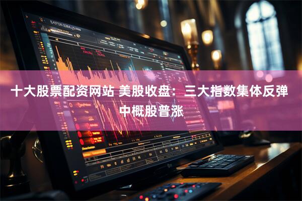 十大股票配资网站 美股收盘：三大指数集体反弹 中概股普涨