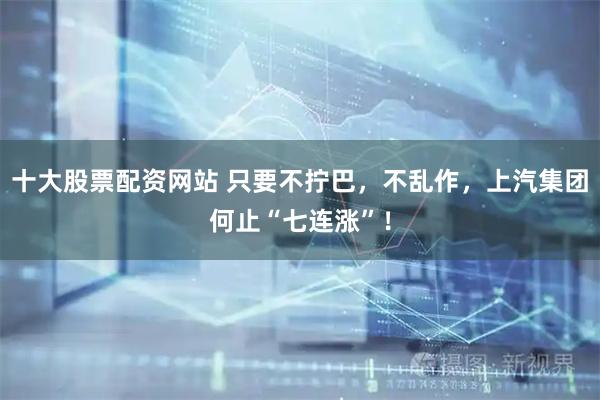 十大股票配资网站 只要不拧巴，不乱作，上汽集团何止“七连涨”！