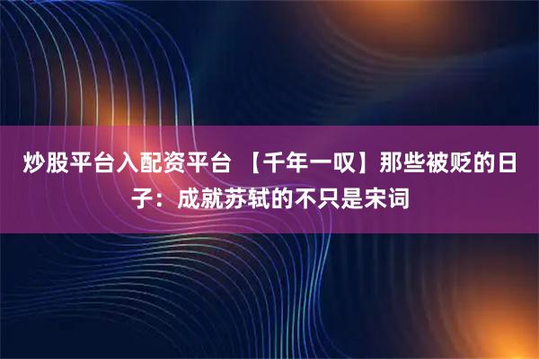 炒股平台入配资平台 【千年一叹】那些被贬的日子：成就苏轼的不只是宋词