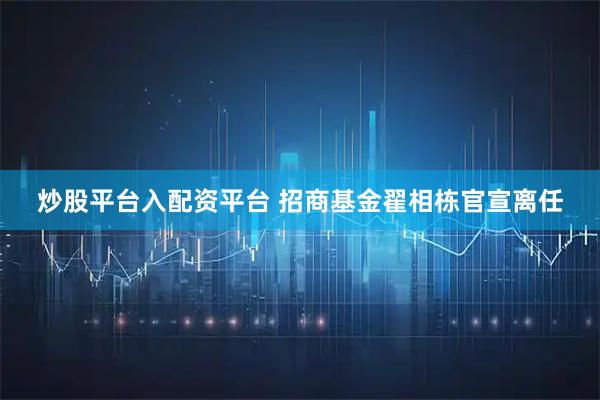炒股平台入配资平台 招商基金翟相栋官宣离任