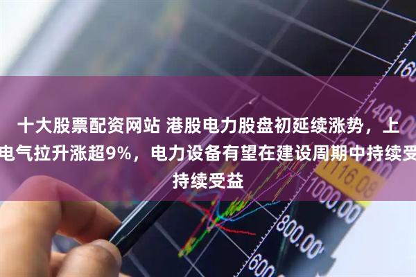 十大股票配资网站 港股电力股盘初延续涨势，上海电气拉升涨超9%，电力设备有望在建设周期中持续受益