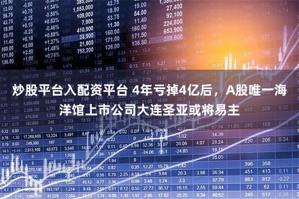 炒股平台入配资平台 4年亏掉4亿后，A股唯一海洋馆上市公司大连圣亚或将易主