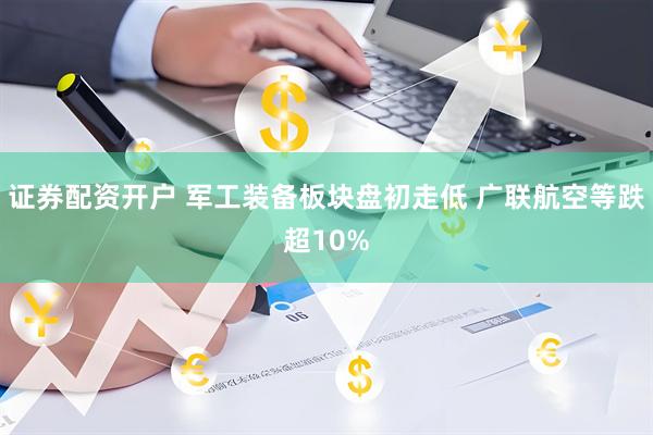 证券配资开户 军工装备板块盘初走低 广联航空等跌超10%
