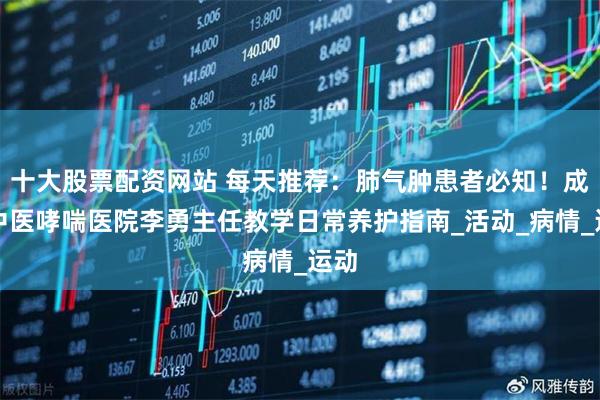 十大股票配资网站 每天推荐：肺气肿患者必知！成都中医哮喘医院李勇主任教学日常养护指南_活动_病情_运动
