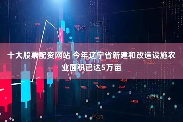 十大股票配资网站 今年辽宁省新建和改造设施农业面积已达5万亩