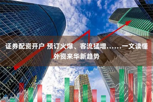证券配资开户 预订火爆、客流猛增……一文读懂外资来华新趋势