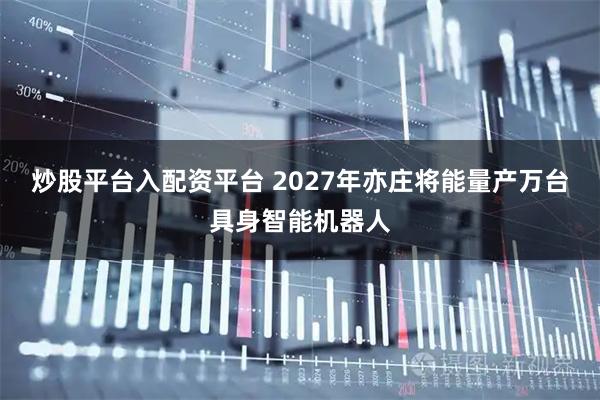 炒股平台入配资平台 2027年亦庄将能量产万台具身智能机器人