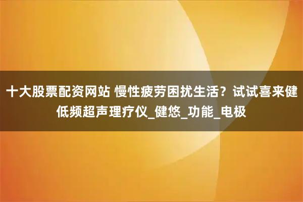 十大股票配资网站 慢性疲劳困扰生活？试试喜来健低频超声理疗仪_健悠_功能_电极