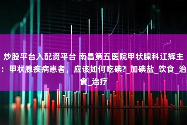 炒股平台入配资平台 南昌第五医院甲状腺科江辉主任：甲状腺疾病患者，应该如何吃碘?_加碘盐_饮食_治疗