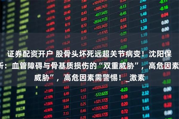 证券配资开户 股骨头坏死远超关节病变！沈阳保髋医院深度剖析：血管障碍与骨基质损伤的“双重威胁”，高危因素需警惕！_激素