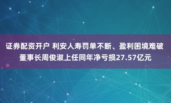 证券配资开户 利安人寿罚单不断、盈利困境难破 董事长周俊淑上任同年净亏损27.57亿元