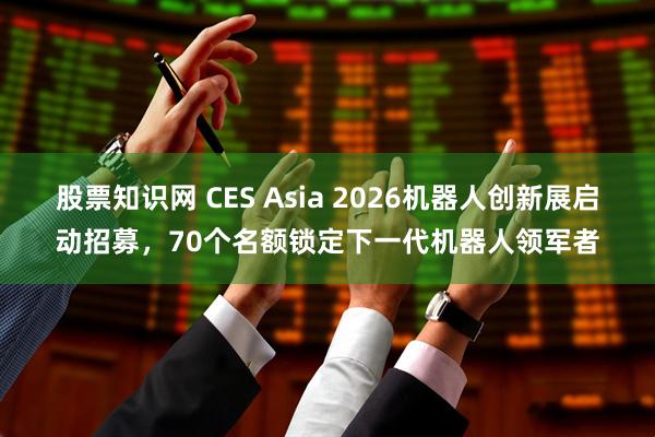 股票知识网 CES Asia 2026机器人创新展启动招募，70个名额锁定下一代机器人领军者
