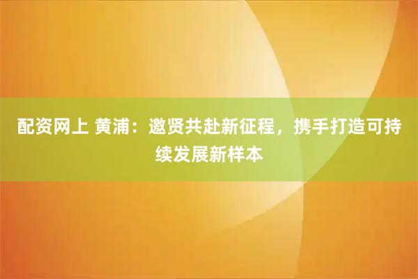 配资网上 黄浦：邀贤共赴新征程，携手打造可持续发展新样本