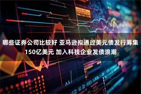 哪些证券公司比较好 亚马逊拟通过美元债发行筹集150亿美元 加入科技企业发债浪潮