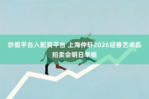 炒股平台入配资平台 上海仲轩2026迎春艺术品拍卖会明日举槌