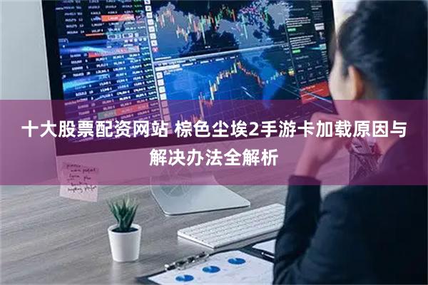 十大股票配资网站 棕色尘埃2手游卡加载原因与解决办法全解析