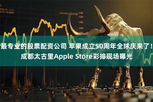 最专业的股票配资公司 苹果成立50周年全球庆来了！成都太古里Apple Store彩排现场曝光