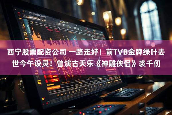 西宁股票配资公司 一路走好！前TVB金牌绿叶去世今午设灵！曾演古天乐《神雕侠侣》裘千仞