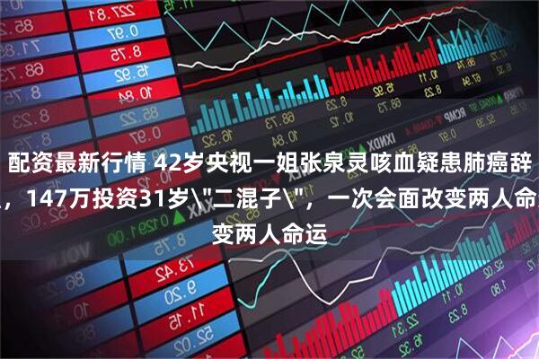 配资最新行情 42岁央视一姐张泉灵咳血疑患肺癌辞职，147万投资31岁＂二混子＂，一次会面改变两人命运