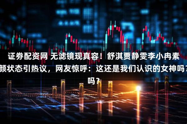 证劵配资网 无滤镜现真容！舒淇贾静雯李小冉素颜状态引热议，网友惊呼：这还是我们认识的女神吗？