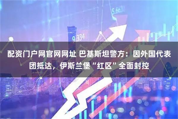 配资门户网官网网址 巴基斯坦警方：因外国代表团抵达，伊斯兰堡“红区”全面封控