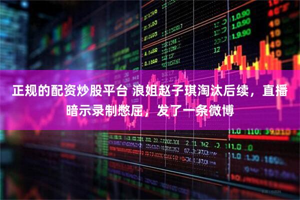 正规的配资炒股平台 浪姐赵子琪淘汰后续，直播暗示录制憋屈，发了一条微博